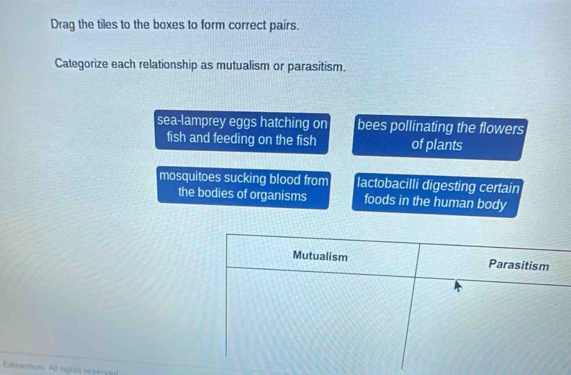 drag the tiles to the boxes to form correct pairs. categorize each relationship as mutualism or parasitism. sea - lamprey eggs hatching on fish and feeding on the fish, bees pollinating the flowers of plants, mosquitoes sucking blood from the bodies of organisms, lactobacilli digesting certain foods in the human body. mutualism, parasitism