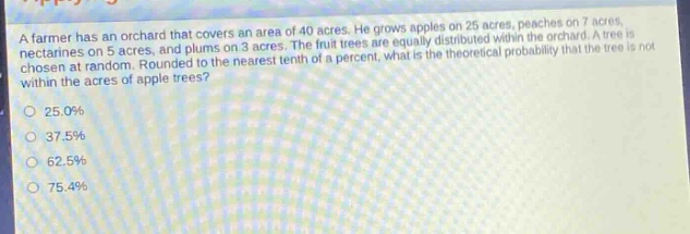 a farmer has an orchard that covers an area of 40 acres. he grows apples on 25 acres, peaches on 7 acres, nectarines on 5 acres, and plums on 3 acres. the fruit trees are equally distributed within the orchard. a tree is chosen at random. rounded to the nearest tenth of a percent, what is the theoretical probability that the tree is not within the acres of apple trees?\n25.0%\n37.5%\n62.5%\n75.4%