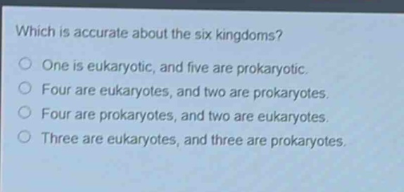 which is accurate about the six kingdoms?\none is eukaryotic, and five are prokaryotic.\nfour are eukaryotes, and two are prokaryotes.\nfour are prokaryotes, and two are eukaryotes.\nthree are eukaryotes, and three are prokaryotes.