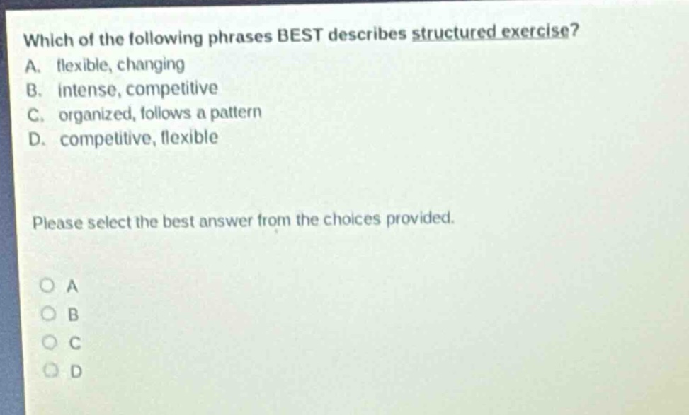 which of the following phrases best describes structured exercise? a. flexible, changing b. intense, competitive c. organized, follows a pattern d. competitive, flexible please select the best answer from the choices provided. o a o b o c o d