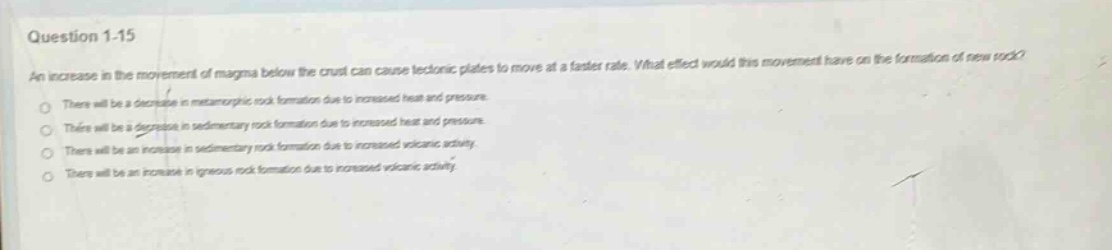 question 1 - 15\nan increase in the movement of magma below the crust can cause tectonic plates to move at a faster rate. what effect would this movement have on the formation of new rock?\nthere will be a decrease in metamorphic rock formation due to increased heat and pressure.\nthere will be a decrease in sedimentary rock formation due to increased heat and pressure.\nthere will be an increase in sedimentary rock formation due to increased volcanic activity.\nthere will be an increase in igneous rock formation due to increased volcanic activity.