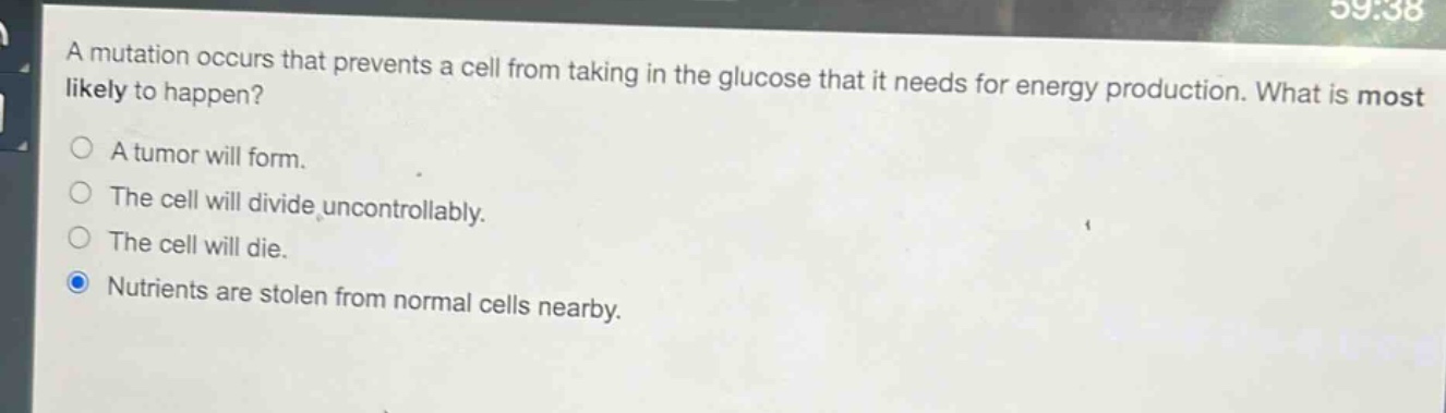 a mutation occurs that prevents a cell from taking in the glucose that it needs for energy production. what is most likely to happen?\na tumor will form.\nthe cell will divide uncontrollably.\nthe cell will die.\nnutrients are stolen from normal cells nearby.