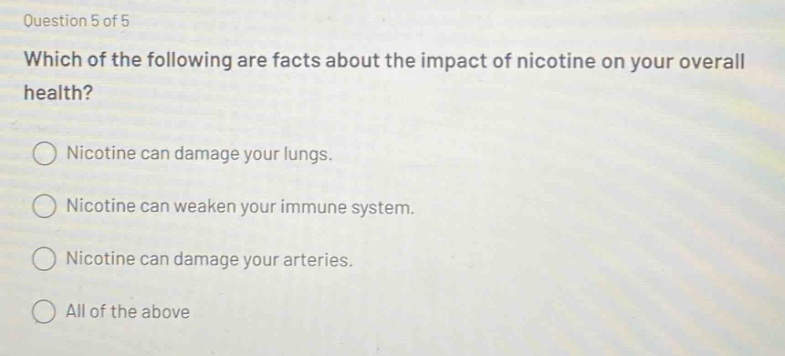 question 5 of 5\nwhich of the following are facts about the impact of nicotine on your overall health?\nnicotine can damage your lungs.\nnicotine can weaken your immune system.\nnicotine can damage your arteries.\nall of the above
