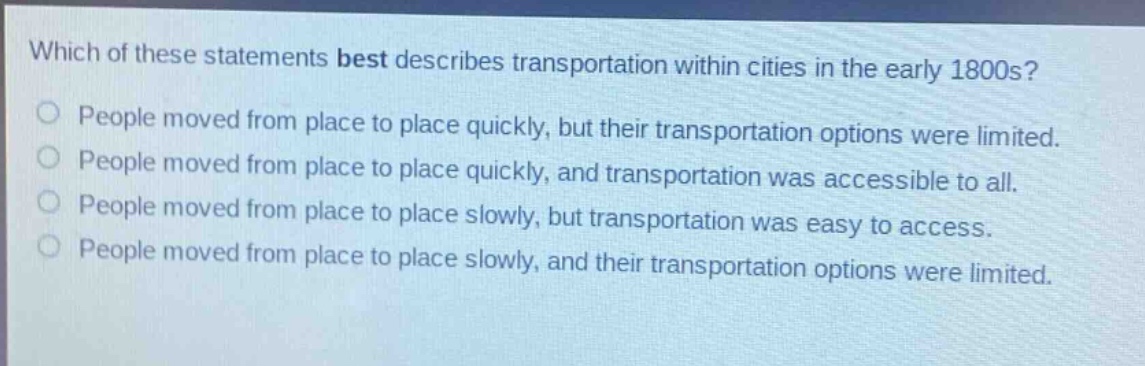which of these statements best describes transportation within cities in the early 1800s?\npeople moved from place to place quickly, but their transportation options were limited.\npeople moved from place to place quickly, and transportation was accessible to all.\npeople moved from place to place slowly, but transportation was easy to access.\npeople moved from place to place slowly, and their transportation options were limited.