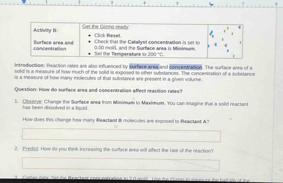 activity b: surface area and concentration\nget the gizmo ready:\n- click reset.\n- check that the catalyst concentration is set to 0.00 mol/l and the surface area is minimum.\n- set the temperature to 200 °c.\nintroduction: reaction rates are also influenced by surface area and concentration. the surface area of a solid is a measure of how much of the solid is exposed to other substances. the concentration of a substance is a measure of how many molecules of that substance are present in a given volume.\nquestion: how do surface area and concentration affect reaction rates?\n1. observe: change the surface area from minimum to maximum. you can imagine that a solid reactant has been dissolved in a liquid.\nhow does this change how many reactant b molecules are exposed to reactant a?\n2. predict: how do you think increasing the surface area will affect the rate of the reaction?
