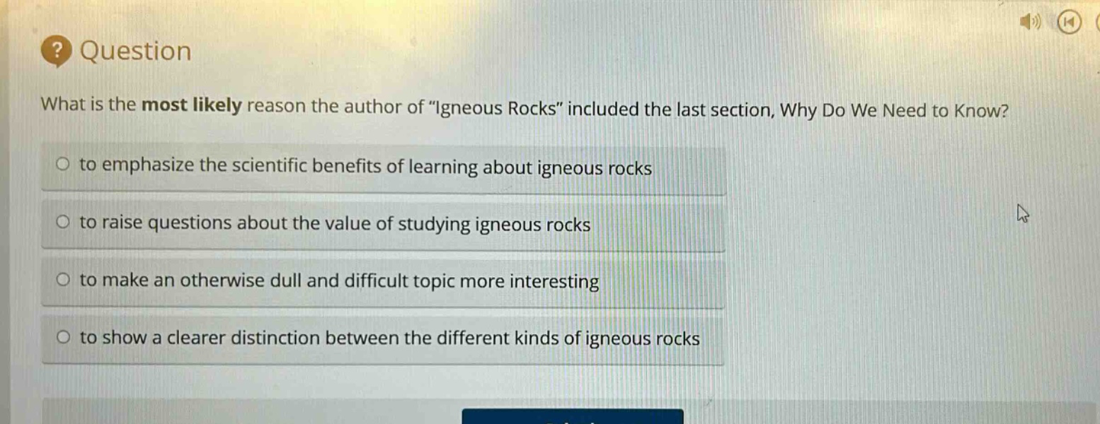 question\nwhat is the most likely reason the author of \igneous rocks\ included the last section, why do we need to know?\n○ to emphasize the scientific benefits of learning about igneous rocks\n○ to raise questions about the value of studying igneous rocks\n○ to make an otherwise dull and difficult topic more interesting\n○ to show a clearer distinction between the different kinds of igneous rocks