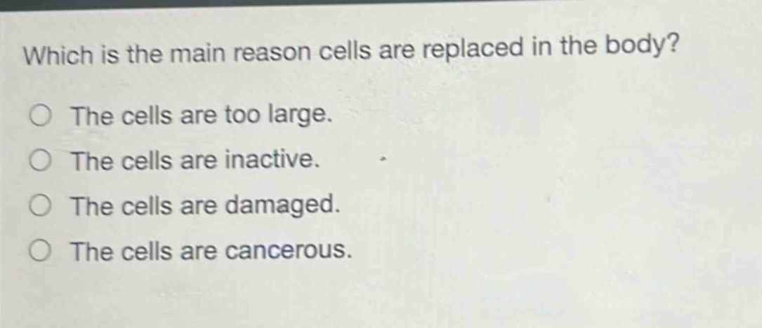 which is the main reason cells are replaced in the body?\nthe cells are too large.\nthe cells are inactive.\nthe cells are damaged.\nthe cells are cancerous.