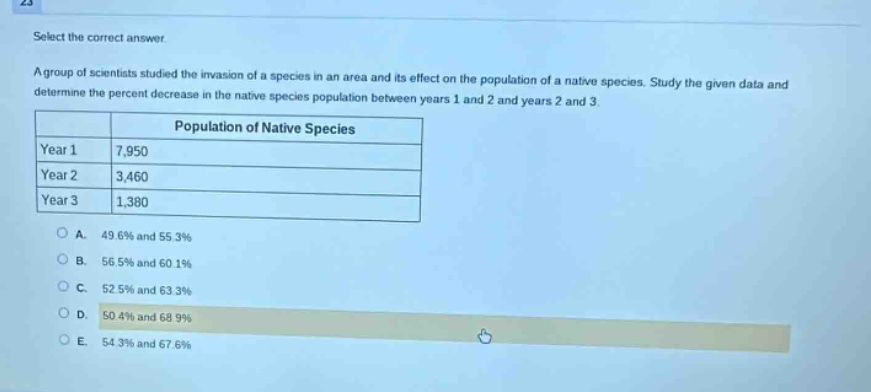 select the correct answer.\na group of scientists studied the invasion of a species in an area and its effect on the population of a native species. study the given data and determine the percent decrease in the native species population between years 1 and 2 and years 2 and 3.\n| |population of native species|\n|----|----|\n|year 1|7,950|\n|year 2|3,460|\n|year 3|1,380|\n\na. 49.6% and 55.3%\nb. 56.5% and 60.1%\nc. 52.5% and 63.3%\nd. 50.4% and 68.9%\ne. 54.3% and 67.6%