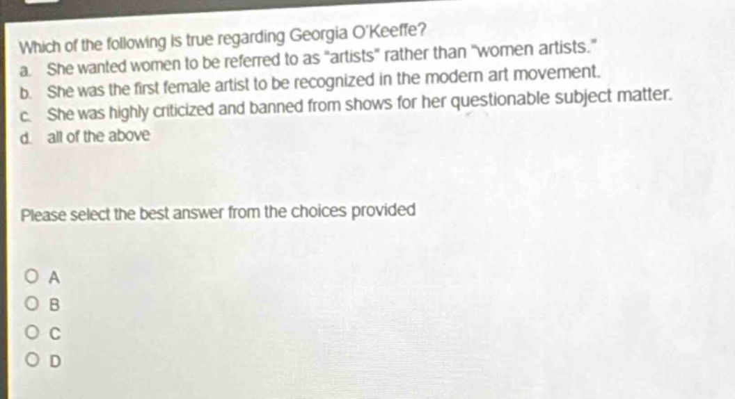 which of the following is true regarding georgia okeeffe?\na. she wanted women to be referred to as \artists\ rather than \women artists.\\nb. she was the first female artist to be recognized in the modern art movement.\nc. she was highly criticized and banned from shows for her questionable subject matter.\nd. all of the above\nplease select the best answer from the choices provided\no a\no b\no c\no d