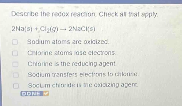 describe the redox reaction. check all that apply. 2na(s) + cl₂(g) → 2nacl(s) sodium atoms are oxidized. chlorine atoms lose electrons. chlorine is the reducing agent. sodium transfers electrons to chlorine. sodium chloride is the oxidizing agent.