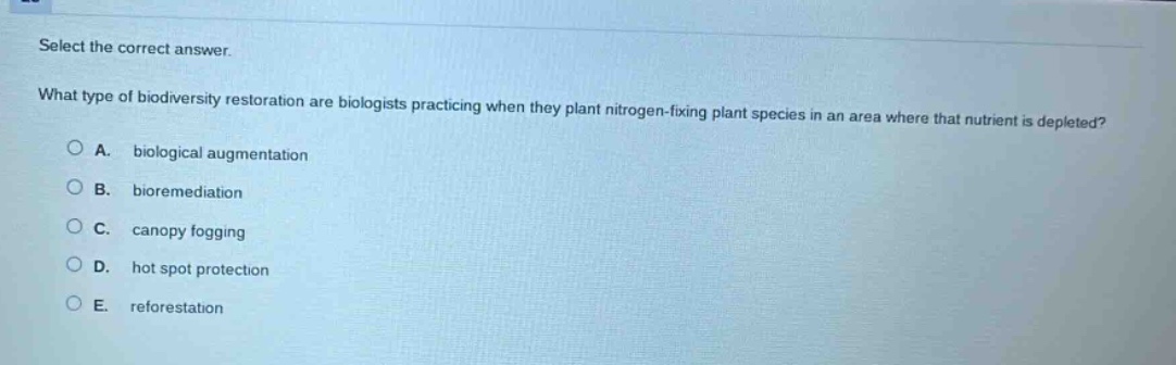 select the correct answer.\nwhat type of biodiversity restoration are biologists practicing when they plant nitrogen - fixing plant species in an area where that nutrient is depleted?\na. biological augmentation\nb. bioremediation\nc. canopy fogging\nd. hot spot protection\ne. reforestation