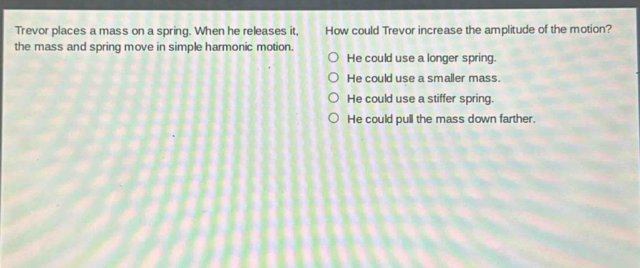 trevor places a mass on a spring. when he releases it, the mass and spring move in simple harmonic motion. how could trevor increase the amplitude of the motion? he could use a longer spring. he could use a smaller mass. he could use a stiffer spring. he could pull the mass down farther.