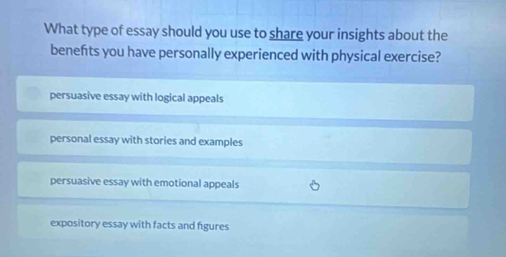 what type of essay should you use to share your insights about the benefits you have personally experienced with physical exercise?\npersuasive essay with logical appeals\npersonal essay with stories and examples\npersuasive essay with emotional appeals\nexpository essay with facts and figures