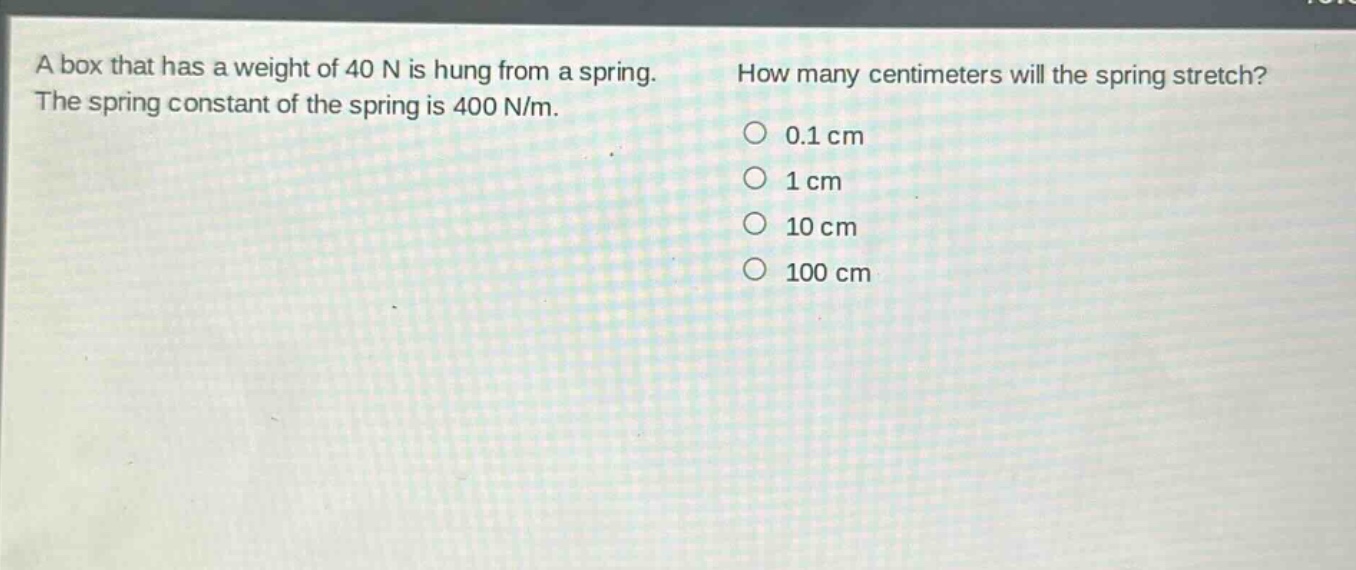 a box that has a weight of 40 n is hung from a spring. the spring constant of the spring is 400 n/m. how many centimeters will the spring stretch? 0.1 cm 1 cm 10 cm 100 cm
