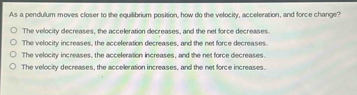 as a pendulum moves closer to the equilibrium position, how do the velocity, acceleration, and force change?\nthe velocity decreases, the acceleration decreases, and the net force decreases.\nthe velocity increases, the acceleration decreases, and the net force decreases.\nthe velocity increases, the acceleration increases, and the net force decreases.\nthe velocity decreases, the acceleration increases, and the net force increases.