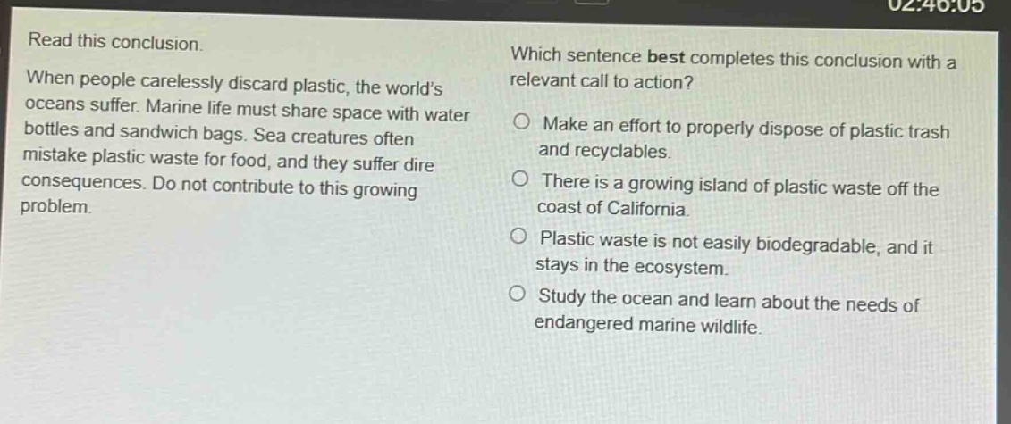 read this conclusion. when people carelessly discard plastic, the world’s oceans suffer. marine life must share space with water bottles and sandwich bags. sea creatures often mistake plastic waste for food, and they suffer dire consequences. do not contribute to this growing problem. which sentence best completes this conclusion with a relevant call to action? make an effort to properly dispose of plastic trash and recyclables. there is a growing island of plastic waste off the coast of california. plastic waste is not easily biodegradable, and it stays in the ecosystem. study the ocean and learn about the needs of endangered marine wildlife.