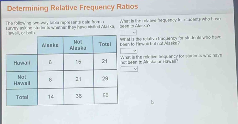 determining relative frequency ratios\nthe following two - way table represents data from a survey asking students whether they have visited alaska, hawaii, or both.\nwhat is the relative frequency for students who have been to alaska?\nwhat is the relative frequency for students who have been to hawaii but not alaska?\nwhat is the relative frequency for students who have not been to alaska or hawaii?\n| | alaska | not alaska | total |\n|--|--|--|--|\n| hawaii | 6 | 15 | 21 |\n| not hawaii | 8 | 21 | 29 |\n| total | 14 | 36 | 50 |
