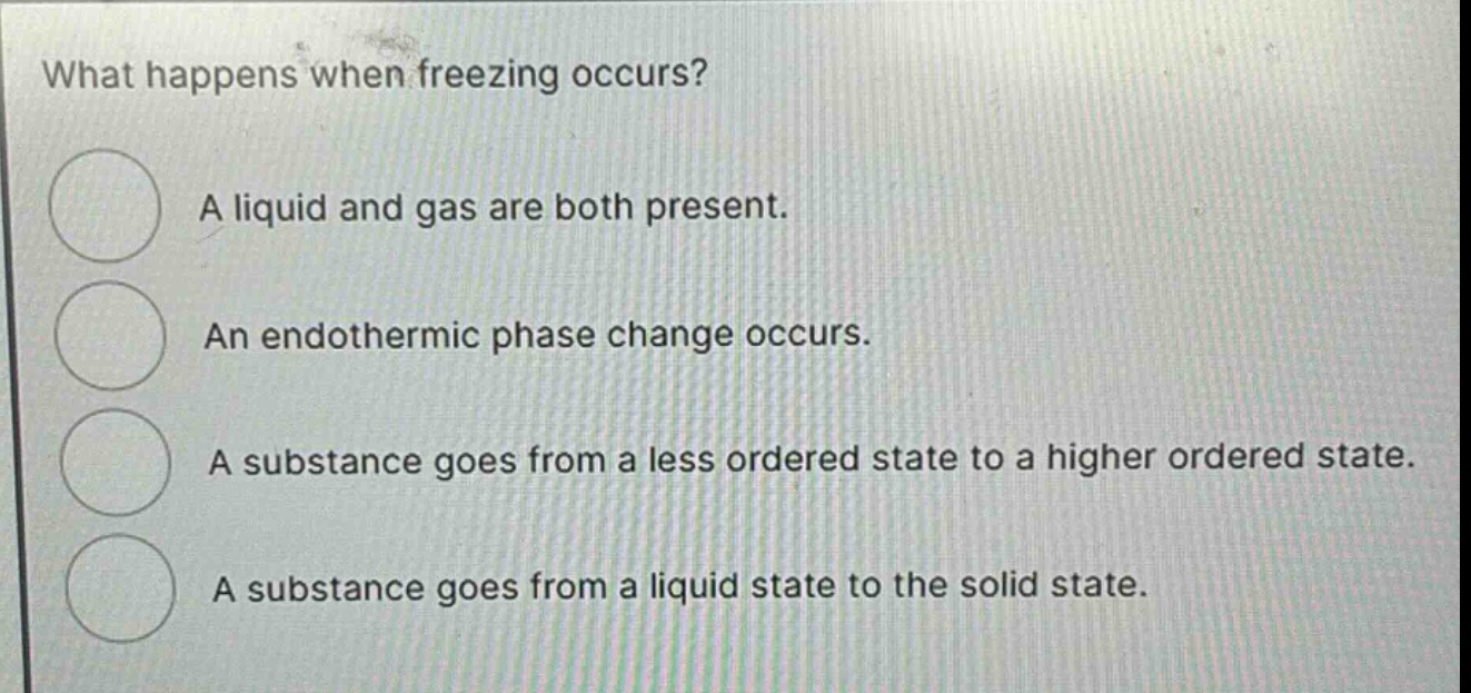 what happens when freezing occurs?\na liquid and gas are both present.\nan endothermic phase change occurs.\na substance goes from a less ordered state to a higher ordered state.\na substance goes from a liquid state to the solid state.