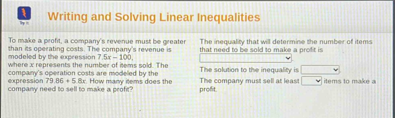 writing and solving linear inequalities\nto make a profit, a company’s revenue must be greater than its operating costs. the company’s revenue is modeled by the expression 7.5x - 100, where x represents the number of items sold. the company’s operation costs are modeled by the expression 79.86 + 5.8x. how many items does the company need to sell to make a profit?\nthe inequality that will determine the number of items that need to be sold to make a profit is \nthe solution to the inequality is \nthe company must sell at least items to make a profit.