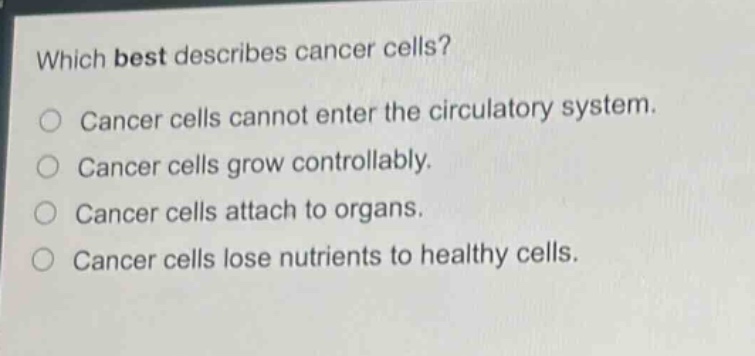 which best describes cancer cells?\ncancer cells cannot enter the circulatory system.\ncancer cells grow controllably.\ncancer cells attach to organs.\ncancer cells lose nutrients to healthy cells.
