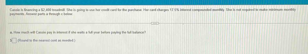 cassie is financing a $2,400 treadmill. she is going to use her credit card for the purchase. her card charges 17.5% interest compounded monthly. she is not required to make minimum monthly payments. answer parts a through c below.\na. how much will cassie pay in interest if she waits a full year before paying the full balance?\n$ (round to the nearest cent as needed.)