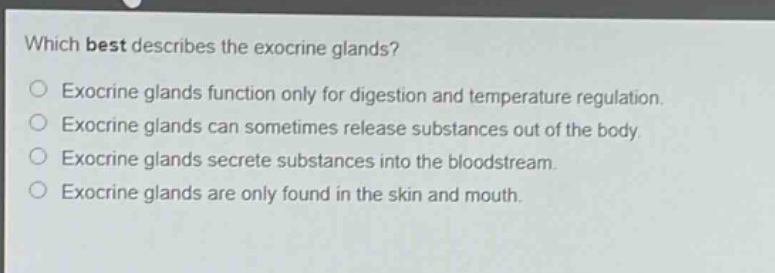 which best describes the exocrine glands?\nexocrine glands function only for digestion and temperature regulation.\nexocrine glands can sometimes release substances out of the body.\nexocrine glands secrete substances into the bloodstream.\nexocrine glands are only found in the skin and mouth.