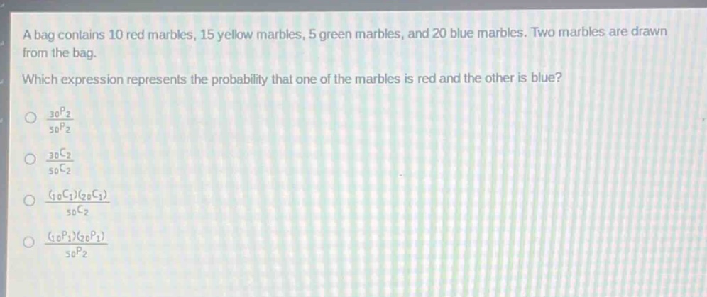 a bag contains 10 red marbles, 15 yellow marbles, 5 green marbles, and 20 blue marbles. two marbles are drawn from the bag. which expression represents the probability that one of the marbles is red and the other is blue?\n$\frac{_{30}p_{2}}{_{50}p_{2}}$\n$\frac{_{30}c_{2}}{_{50}c_{2}}$\n$\frac{(_{10}c_{1})(_{20}c_{1})}{_{50}c_{2}}$\n$\frac{(_{10}p_{1})(_{20}p_{1})}{_{50}p_{2}}$\n
