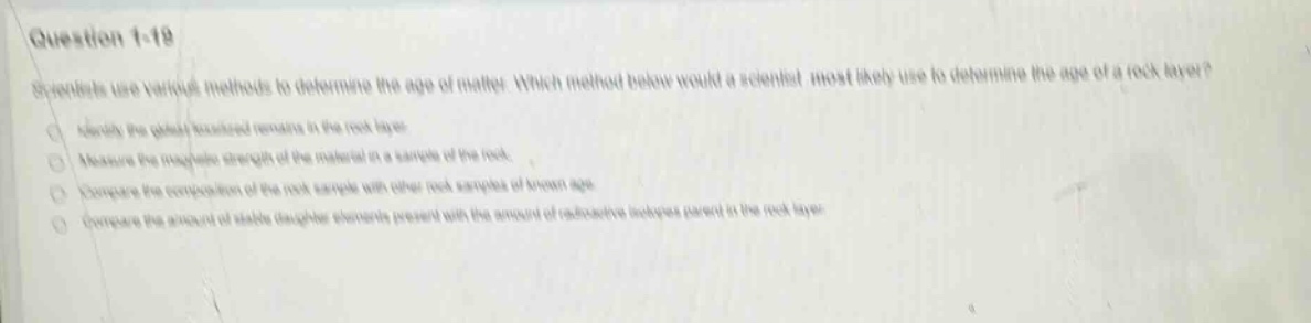 question 1 - 19\nscientists use various methods to determine the age of matter. which method below would a scientist most likely use to determine the age of a rock layer?\n- identify the plant - or animal remains in the rock layer.\n- measure the magnetic strength of the material in a sample of the rock.\n- compare the composition of the rock sample with other rock samples of known age.\n- compare the amount of stable daughter elements present with the amount of radioactive isotopes parent in the rock layer.
