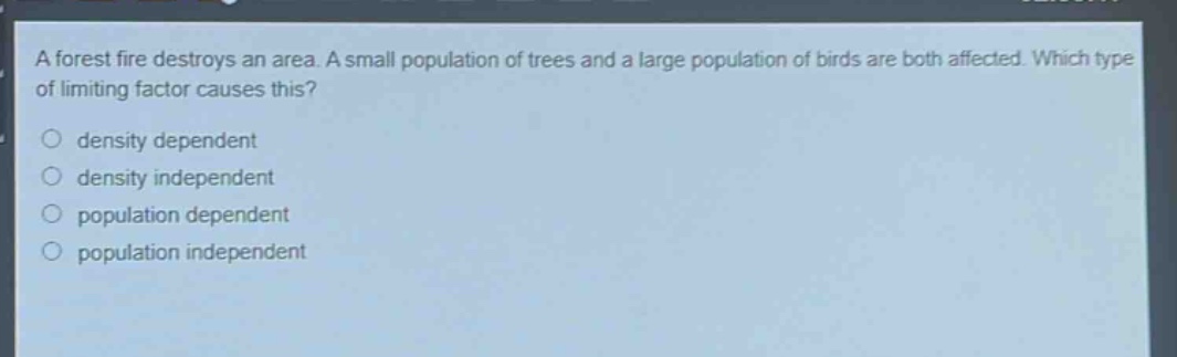 a forest fire destroys an area. a small population of trees and a large population of birds are both affected. which type of limiting factor causes this?\n○ density dependent\n○ density independent\n○ population dependent\n○ population independent