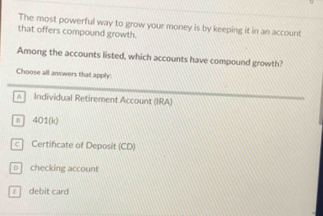 the most powerful way to grow your money is by keeping it in an account that offers compound growth. among the accounts listed, which accounts have compound growth? choose all answers that apply: a individual retirement account (ira) b 401(k) c certificate of deposit (cd) d checking account e debit card