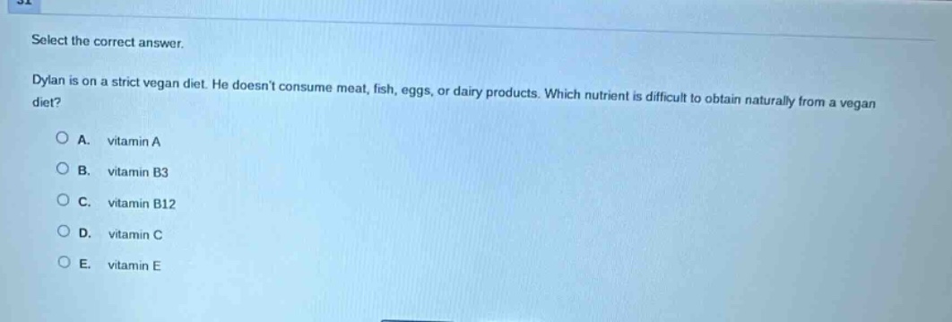 select the correct answer.\ndylan is on a strict vegan diet. he doesnt consume meat, fish, eggs, or dairy products. which nutrient is difficult to obtain naturally from a vegan diet?\na. vitamin a\nb. vitamin b3\nc. vitamin b12\nd. vitamin c\ne. vitamin e