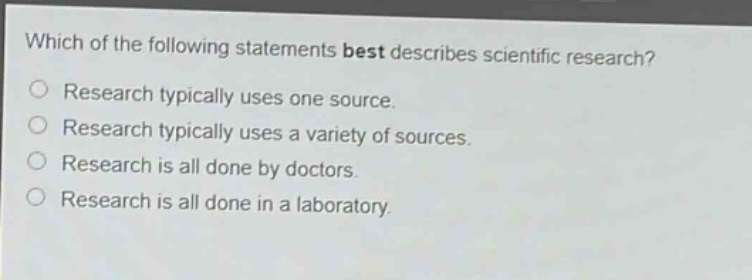 which of the following statements best describes scientific research?\nresearch typically uses one source.\nresearch typically uses a variety of sources.\nresearch is all done by doctors.\nresearch is all done in a laboratory.