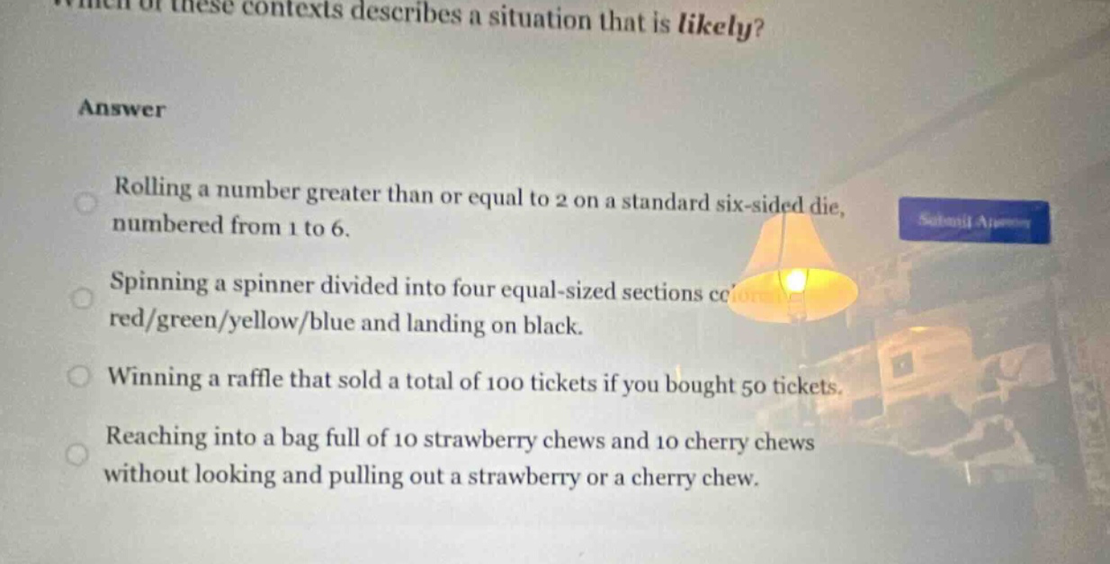 which of these contexts describes a situation that is likely?\nanswer\nrolling a number greater than or equal to 2 on a standard six - sided die, numbered from 1 to 6.\nspinning a spinner divided into four equal - sized sections colored red/green/yellow/blue and landing on black.\nwinning a raffle that sold a total of 100 tickets if you bought 50 tickets.\nreaching into a bag full of 10 strawberry chews and 10 cherry chews without looking and pulling out a strawberry or a cherry chew.