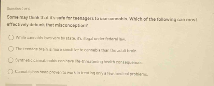question 2 of 6\nsome may think that its safe for teenagers to use cannabis. which of the following can most effectively debunk that misconception?\n○ while cannabis laws vary by state, its illegal under federal law.\n○ the teenage brain is more sensitive to cannabis than the adult brain.\n○ synthetic cannabinoids can have life - threatening health consequences.\n○ cannabis has been proven to work in treating only a few medical problems.