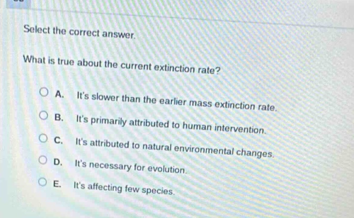 select the correct answer.\nwhat is true about the current extinction rate?\na. its slower than the earlier mass extinction rate.\nb. its primarily attributed to human intervention.\nc. its attributed to natural environmental changes.\nd. its necessary for evolution.\ne. its affecting few species.