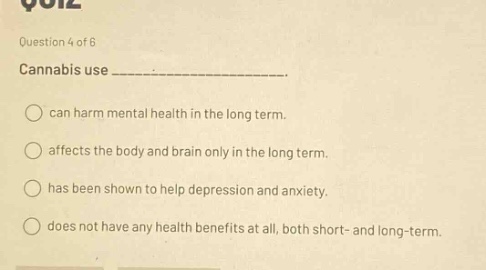 question 4 of 6\ncannabis use ______________.\ncan harm mental health in the long term.\naffects the body and brain only in the long term.\nhas been shown to help depression and anxiety.\ndoes not have any health benefits at all, both short - and long - term.
