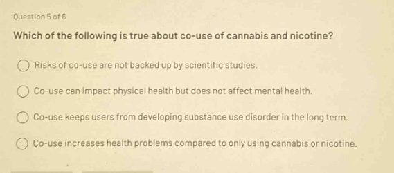 question 5 of 6\nwhich of the following is true about co - use of cannabis and nicotine?\nrisks of co - use are not backed up by scientific studies.\nco - use can impact physical health but does not affect mental health.\nco - use keeps users from developing substance use disorder in the long term.\nco - use increases health problems compared to only using cannabis or nicotine.