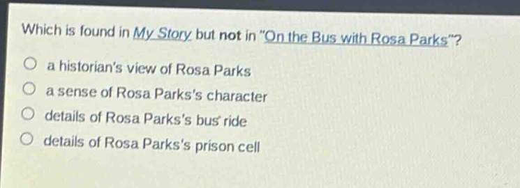 which is found in my story but not in \on the bus with rosa parks\?\n○ a historians view of rosa parks\n○ a sense of rosa parkss character\n○ details of rosa parkss bus ride\n○ details of rosa parkss prison cell