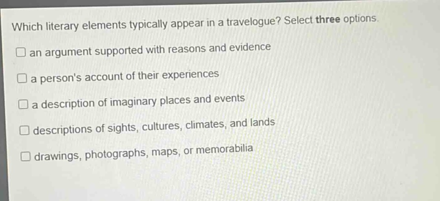 which literary elements typically appear in a travelogue? select three options.\n□ an argument supported with reasons and evidence\n□ a persons account of their experiences\n□ a description of imaginary places and events\n□ descriptions of sights, cultures, climates, and lands\n□ drawings, photographs, maps, or memorabilia