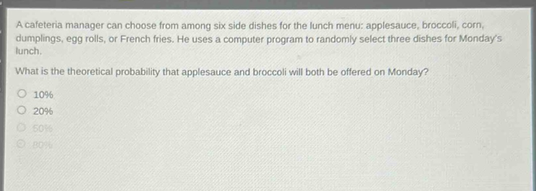a cafeteria manager can choose from among six side dishes for the lunch menu: applesauce, broccoli, corn, dumplings, egg rolls, or french fries. he uses a computer program to randomly select three dishes for mondays lunch.\nwhat is the theoretical probability that applesauce and broccoli will both be offered on monday?\n10%\n20%\n50%\n80%