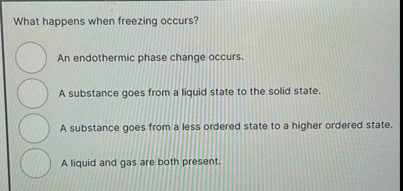 what happens when freezing occurs?\nan endothermic phase change occurs.\na substance goes from a liquid state to the solid state.\na substance goes from a less ordered state to a higher ordered state.\na liquid and gas are both present.