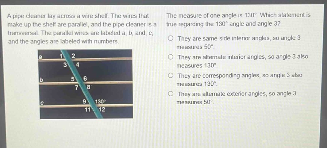 a pipe cleaner lay across a wire shelf. the wires that make up the shelf are parallel, and the pipe cleaner is a transversal. the parallel wires are labeled a, b, and, c, and the angles are labeled with numbers. the measure of one angle is 130°. which statement is true regarding the 130° angle and angle 3? they are same - side interior angles, so angle 3 measures 50°. they are alternate interior angles, so angle 3 also measures 130°. they are corresponding angles, so angle 3 also measures 130°. they are alternate exterior angles, so angle 3 measures 50°.