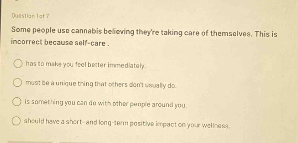 question 1 of 7\nsome people use cannabis believing theyre taking care of themselves. this is incorrect because self - care.\n○ has to make you feel better immediately.\n○ must be a unique thing that others dont usually do.\n○ is something you can do with other people around you.\n○ should have a short - and long - term positive impact on your wellness.