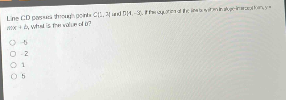 line cd passes through points c(1, 3) and d(4, -3). if the equation of the line is written in slope - intercept form, y = mx + b, what is the value of b?\n-5\n-2\n1\n5