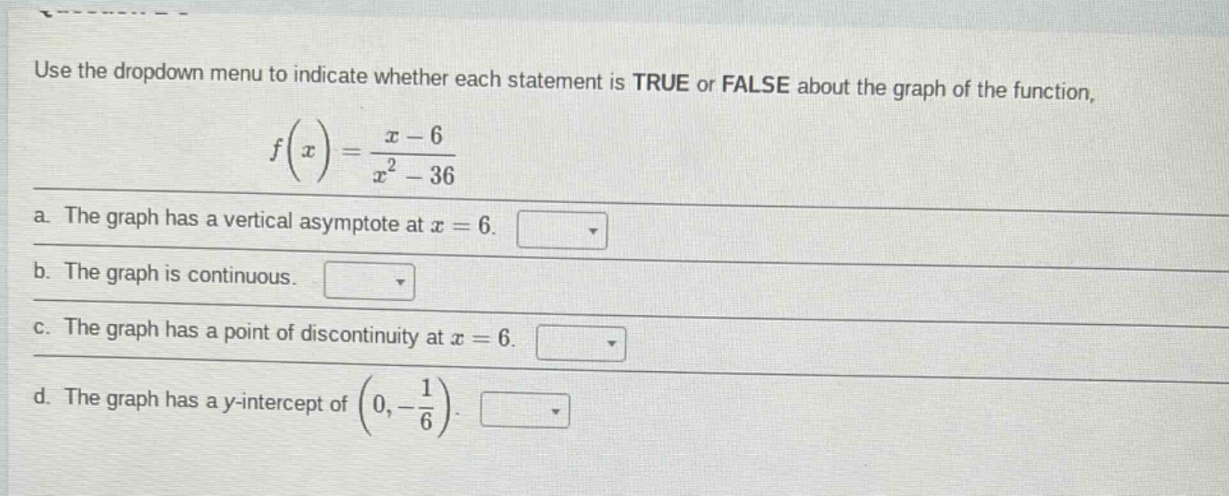use the dropdown menu to indicate whether each statement is true or false about the graph of the function, $f(x)=\frac{x - 6}{x^{2}-36}$\na. the graph has a vertical asymptote at $x = 6$.\nb. the graph is continuous.\nc. the graph has a point of discontinuity at $x = 6$.\nd. the graph has a y - intercept of $(0,-\frac{1}{6})$.