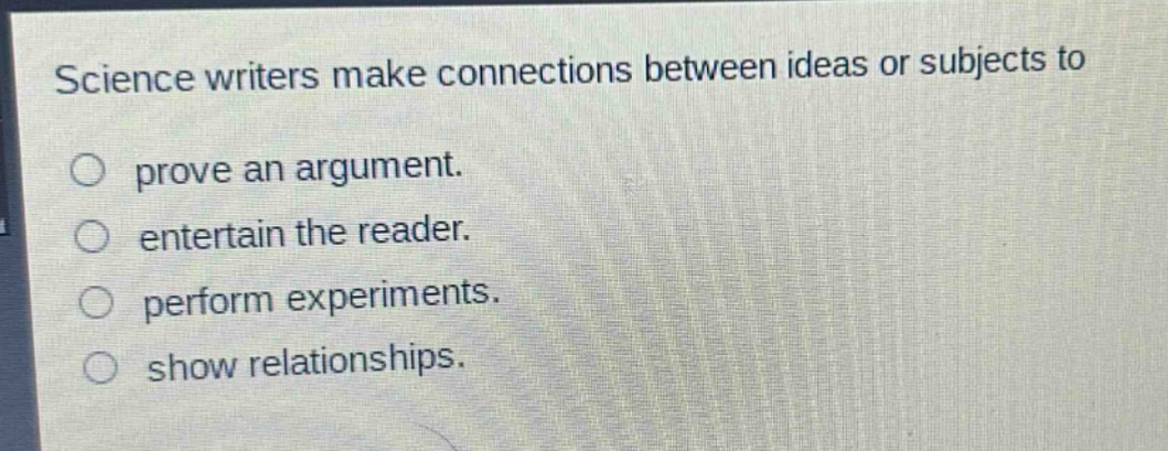 science writers make connections between ideas or subjects to\n○ prove an argument.\n○ entertain the reader.\n○ perform experiments.\n○ show relationships.