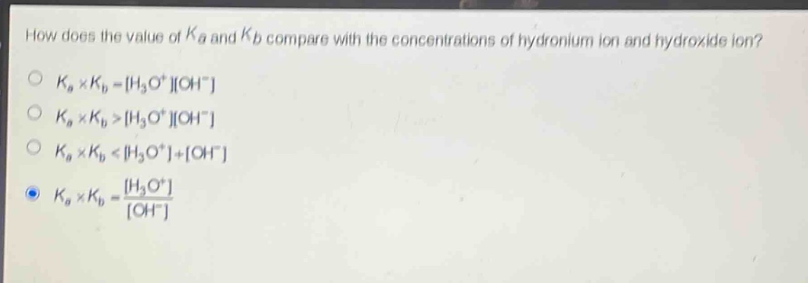 how does the value of $k_a$ and $k_b$ compare with the concentrations of hydronium ion and hydroxide ion?\n$k_a\times k_b = h_3o^+oh^-$\n$k_a\times k_b > h_3o^+oh^-$\n$k_a\times k_b < h_3o^++oh^-$\n$k_a\times k_b=\frac{h_3o^+}{oh^-}$