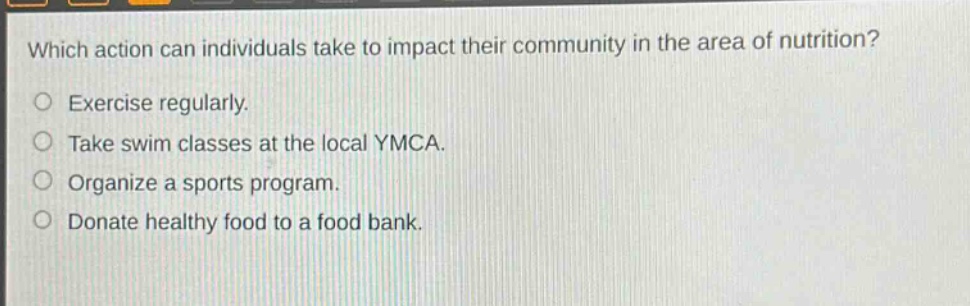 which action can individuals take to impact their community in the area of nutrition?\nexercise regularly.\ntake swim classes at the local ymca.\norganize a sports program.\ndonate healthy food to a food bank.