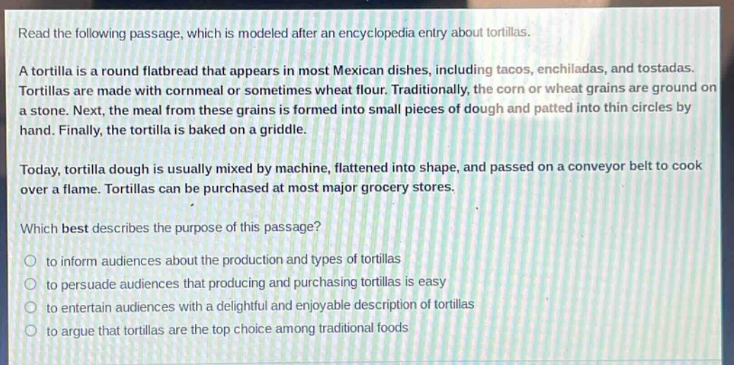 read the following passage, which is modeled after an encyclopedia entry about tortillas.\na tortilla is a round flatbread that appears in most mexican dishes, including tacos, enchiladas, and tostadas. tortillas are made with cornmeal or sometimes wheat flour. traditionally, the corn or wheat grains are ground on a stone. next, the meal from these grains is formed into small pieces of dough and patted into thin circles by hand. finally, the tortilla is baked on a griddle.\ntoday, tortilla dough is usually mixed by machine, flattened into shape, and passed on a conveyor belt to cook over a flame. tortillas can be purchased at most major grocery stores.\nwhich best describes the purpose of this passage?\n○ to inform audiences about the production and types of tortillas\n○ to persuade audiences that producing and purchasing tortillas is easy\n○ to entertain audiences with a delightful and enjoyable description of tortillas\n○ to argue that tortillas are the top choice among traditional foods