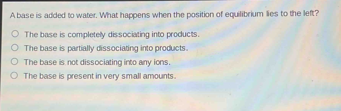 a base is added to water. what happens when the position of equilibrium lies to the left?\nthe base is completely dissociating into products.\nthe base is partially dissociating into products.\nthe base is not dissociating into any ions.\nthe base is present in very small amounts.